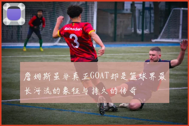 詹姆斯虽非真正GOAT却是篮球界最长河流的象征与持久的传奇