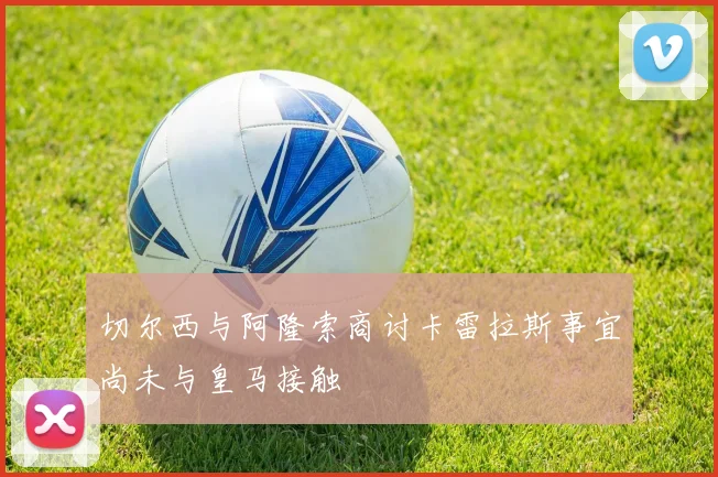 切尔西与阿隆索商讨卡雷拉斯事宜尚未与皇马接触