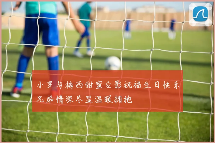 小罗与梅西甜蜜合影祝福生日快乐兄弟情深尽显温暖拥抱