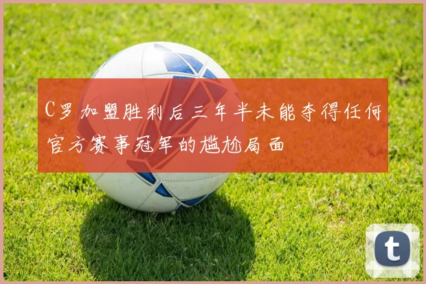 C罗加盟胜利后三年半未能夺得任何官方赛事冠军的尴尬局面