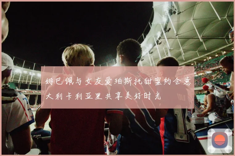 姆巴佩与女友爱珀斯托甜蜜约会意大利卡利亚里共享美好时光