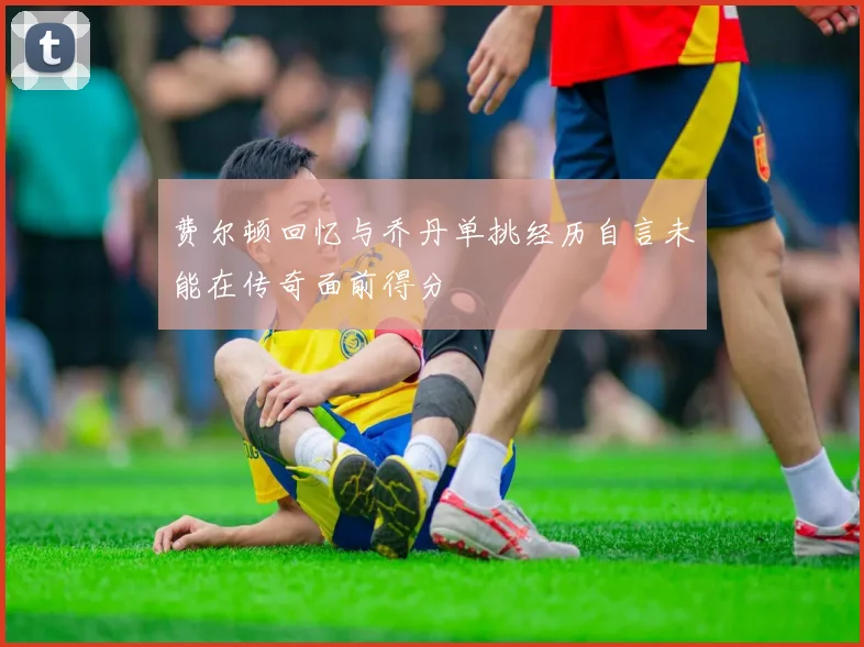 费尔顿回忆与乔丹单挑经历自言未能在传奇面前得分