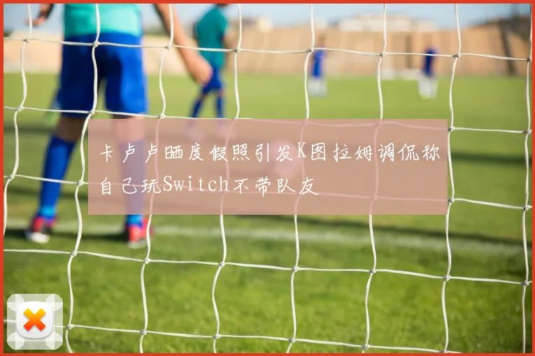 卡卢卢晒度假照引发K图拉姆调侃称自己玩Switch不带队友