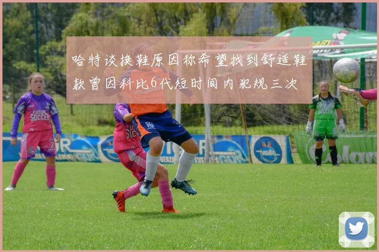 哈特谈换鞋原因称希望找到舒适鞋款曾因科比6代短时间内犯规三次