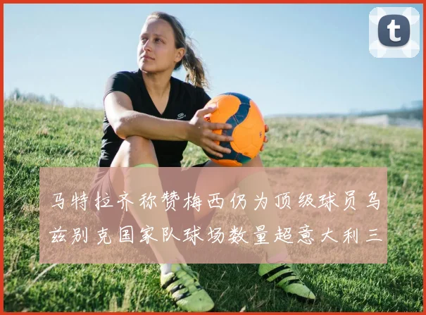 马特拉齐称赞梅西仍为顶级球员乌兹别克国家队球场数量超意大利三倍