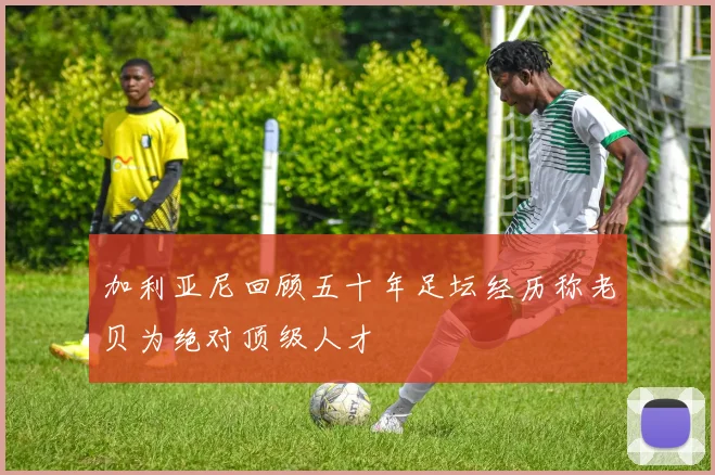加利亚尼回顾五十年足坛经历称老贝为绝对顶级人才