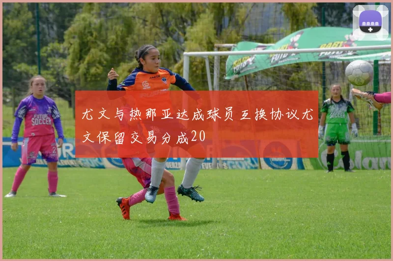 尤文与热那亚达成球员互换协议尤文保留交易分成20