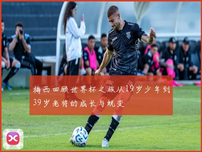 梅西回顾世界杯之旅从19岁少年到39岁老将的成长与蜕变