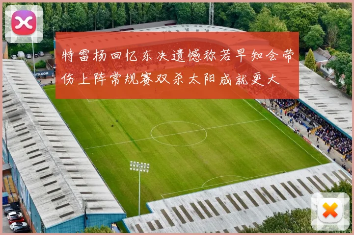 特雷杨回忆东决遗憾称若早知会带伤上阵常规赛双杀太阳成就更大