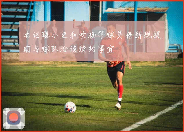 名记曝小里和吹杨等球员借新规提前与球队洽谈续约事宜