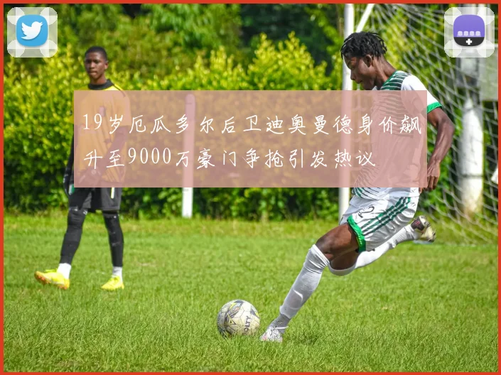 19岁厄瓜多尔后卫迪奥曼德身价飙升至9000万豪门争抢引发热议
