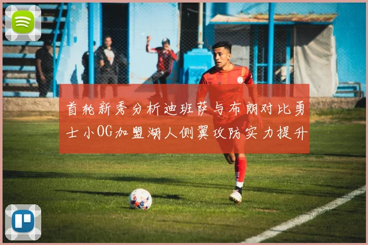 首轮新秀分析迪班萨与布朗对比勇士小OG加盟湖人侧翼攻防实力提升