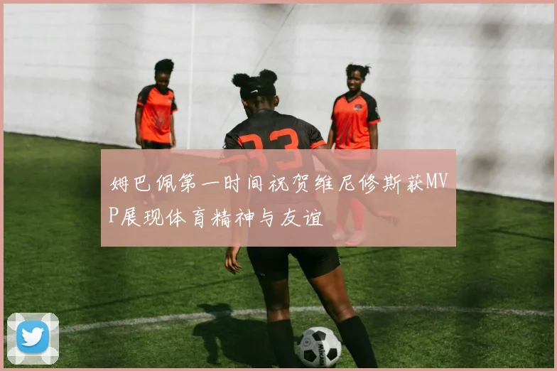 姆巴佩第一时间祝贺维尼修斯获MVP展现体育精神与友谊