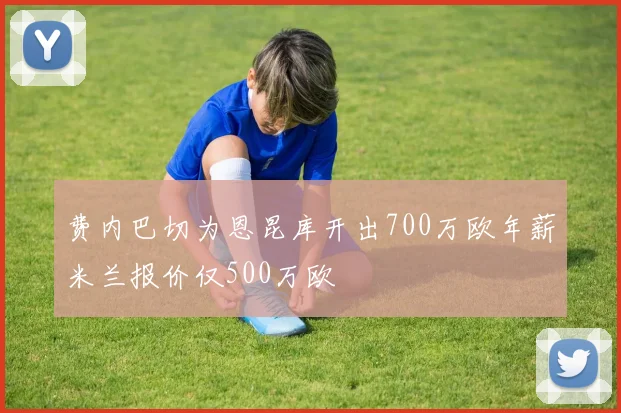 费内巴切为恩昆库开出700万欧年薪米兰报价仅500万欧