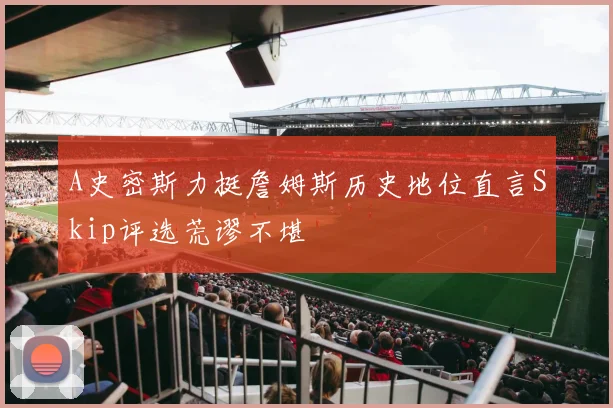 A史密斯力挺詹姆斯历史地位直言Skip评选荒谬不堪